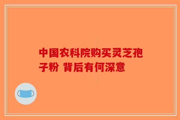中国农科院购买灵芝孢子粉 背后有何深意-第1张图片-破壁灵芝孢子粉研究指南