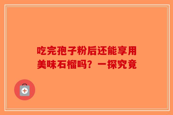 吃完孢子粉后还能享用美味石榴吗？一探究竟-第1张图片-破壁灵芝孢子粉研究指南