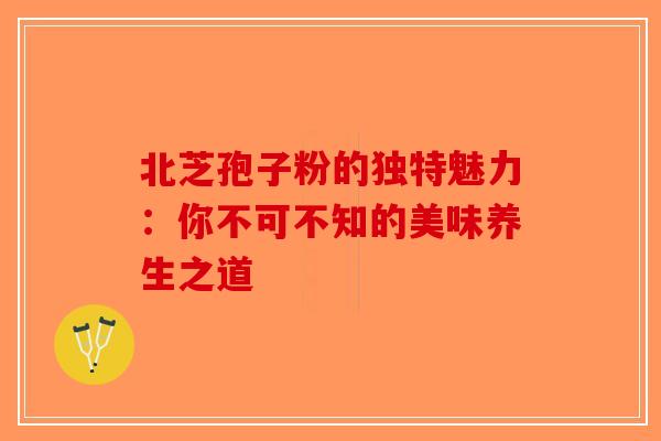 北芝孢子粉的独特魅力：你不可不知的美味养生之道-第1张图片-破壁灵芝孢子粉研究指南