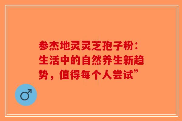 参杰地灵灵芝孢子粉：生活中的自然养生新趋势，值得每个人尝试”-第1张图片-破壁灵芝孢子粉研究指南