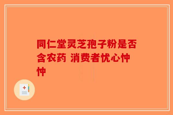 同仁堂灵芝孢子粉是否含农药 消费者忧心忡忡-第1张图片-破壁灵芝孢子粉研究指南
