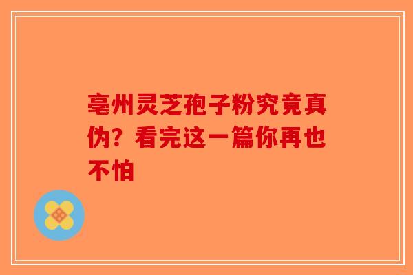 亳州灵芝孢子粉究竟真伪？看完这一篇你再也不怕-第1张图片-破壁灵芝孢子粉研究指南