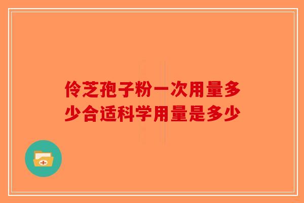 伶芝孢子粉一次用量多少合适科学用量是多少-第1张图片-破壁灵芝孢子粉研究指南