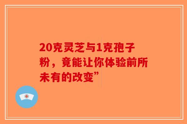 20克灵芝与1克孢子粉，竟能让你体验前所未有的改变”-第1张图片-破壁灵芝孢子粉研究指南