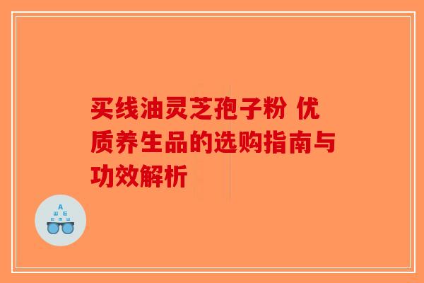 买线油灵芝孢子粉 优质养生品的选购指南与功效解析-第1张图片-破壁灵芝孢子粉研究指南