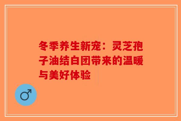 冬季养生新宠：灵芝孢子油结白团带来的温暖与美好体验-第1张图片-破壁灵芝孢子粉研究指南