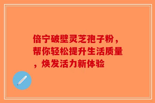 倍宁破壁灵芝孢子粉，帮你轻松提升生活质量，焕发活力新体验-第1张图片-破壁灵芝孢子粉研究指南