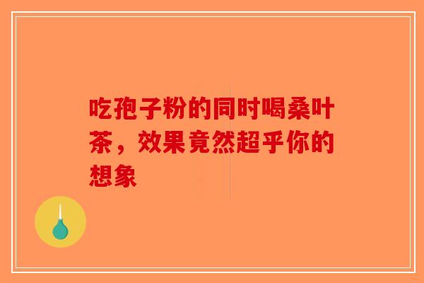 吃孢子粉的同时喝桑叶茶，效果竟然超乎你的想象-第1张图片-破壁灵芝孢子粉研究指南