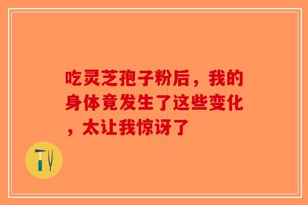 吃灵芝孢子粉后，我的身体竟发生了这些变化，太让我惊讶了-第1张图片-破壁灵芝孢子粉研究指南