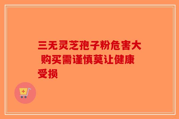 三无灵芝孢子粉危害大 购买需谨慎莫让健康受损-第1张图片-破壁灵芝孢子粉研究指南