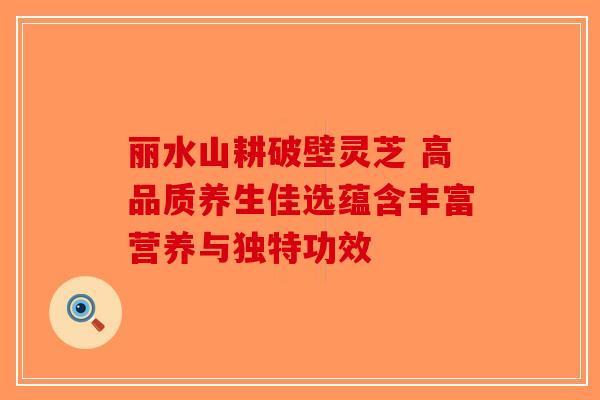 丽水山耕破壁灵芝 高品质养生佳选蕴含丰富营养与独特功效-第1张图片-破壁灵芝孢子粉研究指南