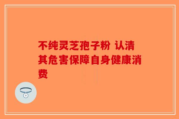 不纯灵芝孢子粉 认清其危害保障自身健康消费-第1张图片-破壁灵芝孢子粉研究指南