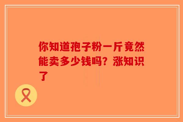 你知道孢子粉一斤竟然能卖多少钱吗？涨知识了-第1张图片-破壁灵芝孢子粉研究指南