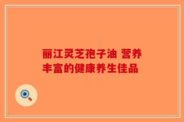 丽江灵芝孢子油 营养丰富的健康养生佳品-第1张图片-破壁灵芝孢子粉研究指南