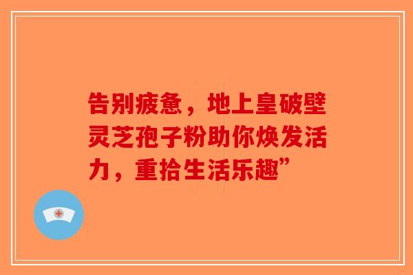 告别疲惫，地上皇破壁灵芝孢子粉助你焕发活力，重拾生活乐趣”-第1张图片-破壁灵芝孢子粉研究指南