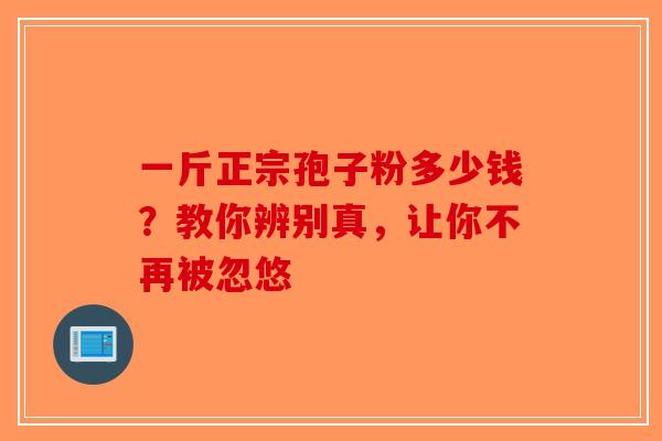 一斤正宗孢子粉多少钱？教你辨别真，让你不再被忽悠-第1张图片-破壁灵芝孢子粉研究指南