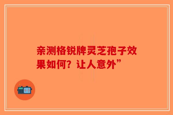 亲测格锐牌灵芝孢子效果如何？让人意外”-第1张图片-破壁灵芝孢子粉研究指南