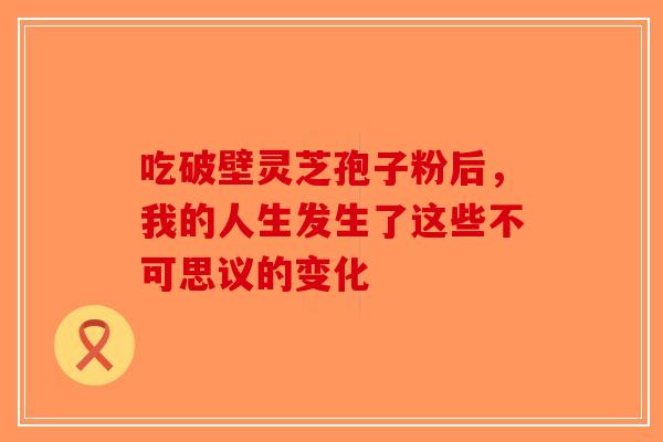 吃破壁灵芝孢子粉后，我的人生发生了这些不可思议的变化-第1张图片-破壁灵芝孢子粉研究指南