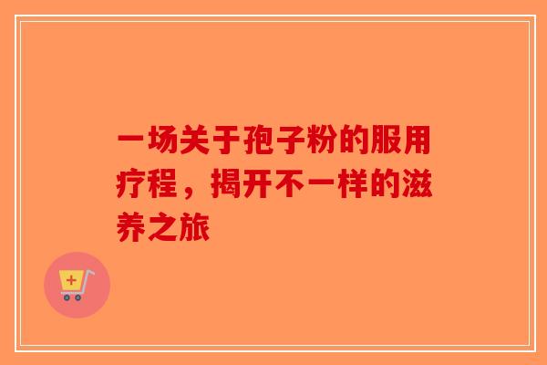 一场关于孢子粉的服用疗程，揭开不一样的滋养之旅-第1张图片-破壁灵芝孢子粉研究指南