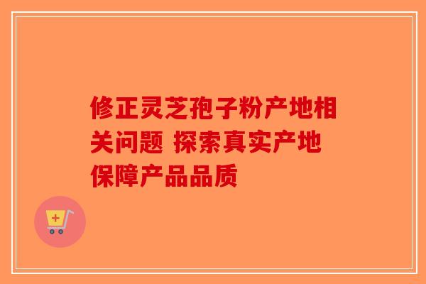 修正灵芝孢子粉产地相关问题 探索真实产地保障产品品质-第1张图片-破壁灵芝孢子粉研究指南