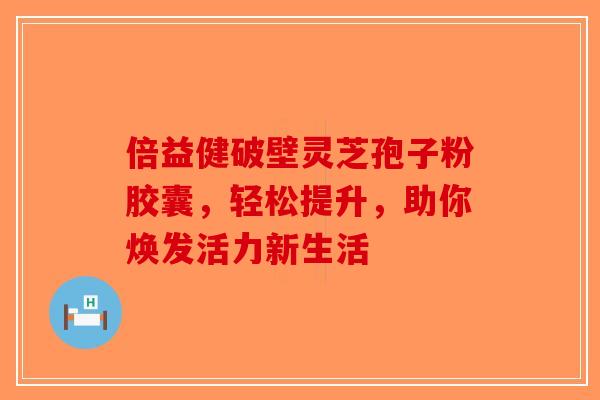 倍益健破壁灵芝孢子粉胶囊，轻松提升，助你焕发活力新生活-第1张图片-破壁灵芝孢子粉研究指南