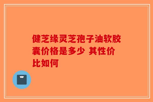 健芝缘灵芝孢子油软胶囊价格是多少 其性价比如何-第1张图片-破壁灵芝孢子粉研究指南