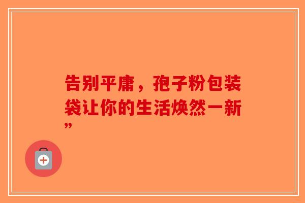 告别平庸，孢子粉包装袋让你的生活焕然一新”-第1张图片-破壁灵芝孢子粉研究指南