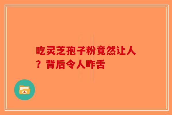 吃灵芝孢子粉竟然让人？背后令人咋舌-第1张图片-破壁灵芝孢子粉研究指南