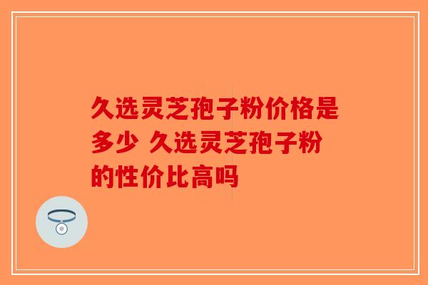 久选灵芝孢子粉价格是多少 久选灵芝孢子粉的性价比高吗-第1张图片-破壁灵芝孢子粉研究指南