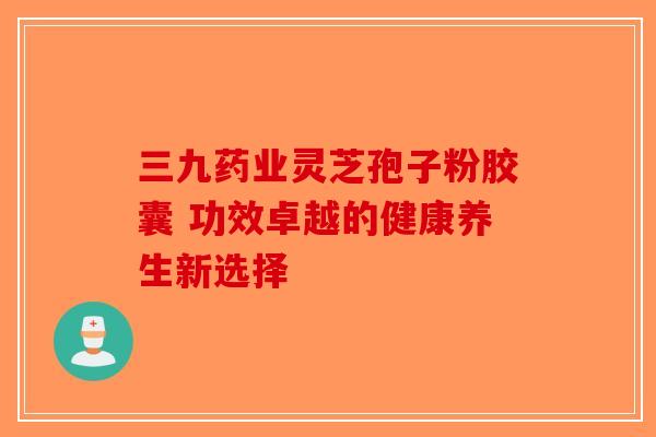 三九药业灵芝孢子粉胶囊 功效卓越的健康养生新选择-第1张图片-破壁灵芝孢子粉研究指南