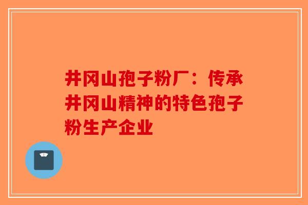 井冈山孢子粉厂：传承井冈山精神的特色孢子粉生产企业-第1张图片-破壁灵芝孢子粉研究指南