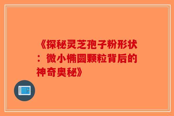 《探秘灵芝孢子粉形状：微小椭圆颗粒背后的神奇奥秘》-第1张图片-破壁灵芝孢子粉研究指南