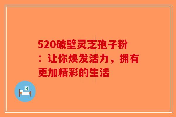 520破壁灵芝孢子粉：让你焕发活力，拥有更加精彩的生活-第1张图片-破壁灵芝孢子粉研究指南