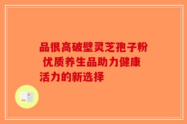品很高破壁灵芝孢子粉 优质养生品助力健康活力的新选择-第1张图片-破壁灵芝孢子粉研究指南