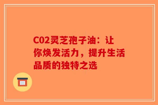 C02灵芝孢子油：让你焕发活力，提升生活品质的独特之选-第1张图片-破壁灵芝孢子粉研究指南
