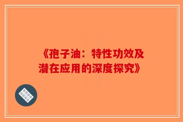 《孢子油：特性功效及潜在应用的深度探究》-第1张图片-破壁灵芝孢子粉研究指南