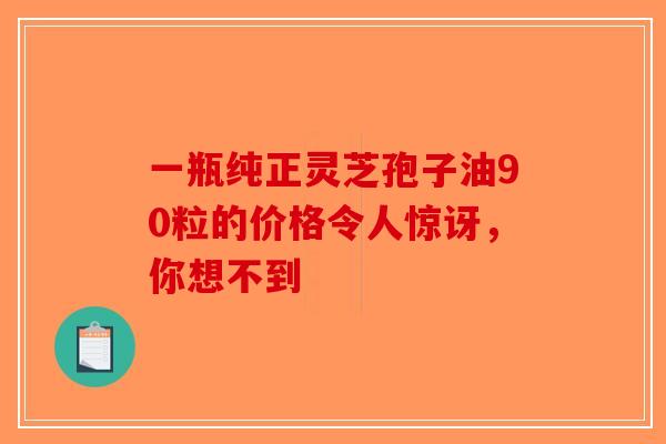 一瓶纯正灵芝孢子油90粒的价格令人惊讶,你想不到-第1张图片-破壁灵芝孢子粉研究指南 一瓶纯正灵芝孢子油90粒的价格令人惊讶,你想不到-第1张图片-破壁灵芝孢子粉研究指南