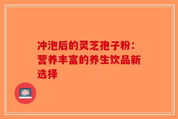 冲泡后的灵芝孢子粉：营养丰富的养生饮品新选择-第1张图片-破壁灵芝孢子粉研究指南