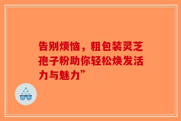告别烦恼,粗包装灵芝孢子粉助你轻松焕发活力与魅力”-第1张图片-破壁灵芝孢子粉研究指南 告别烦恼,粗包装灵芝孢子粉助你轻松焕发活力与魅力”-第1张图片-破壁灵芝孢子粉研究指南