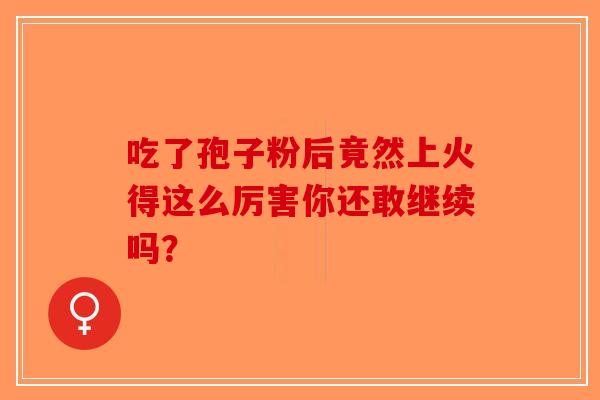 吃了孢子粉后竟然上火得这么厉害你还敢继续吗？-第1张图片-破壁灵芝孢子粉研究指南