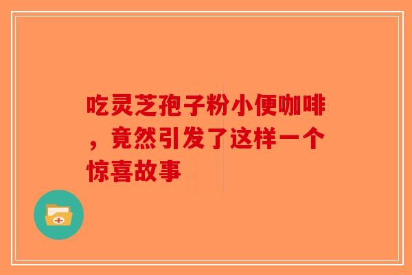 吃灵芝孢子粉小便咖啡，竟然引发了这样一个惊喜故事-第1张图片-破壁灵芝孢子粉研究指南