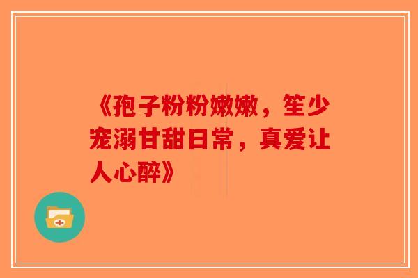 《孢子粉粉嫩嫩，笙少宠溺甘甜日常，真爱让人心醉》-第1张图片-破壁灵芝孢子粉研究指南