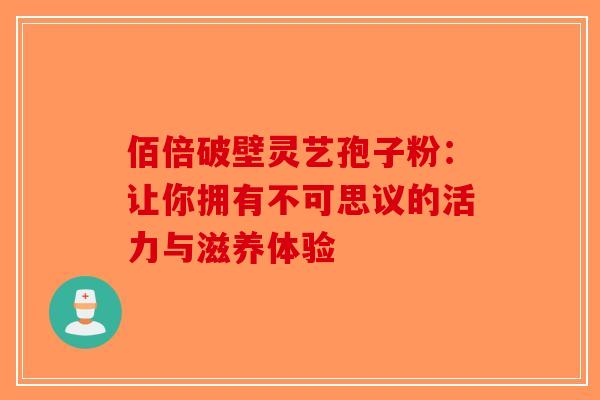 佰倍破壁灵艺孢子粉：让你拥有不可思议的活力与滋养体验-第1张图片-破壁灵芝孢子粉研究指南