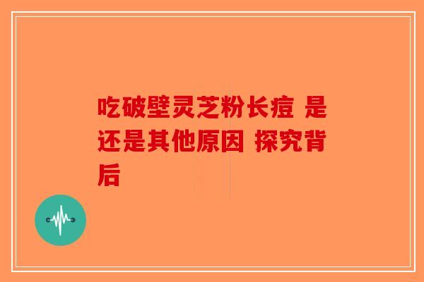 吃破壁灵芝粉长痘 是还是其他原因 探究背后-第1张图片-破壁灵芝孢子粉研究指南