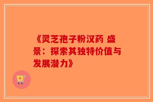 《灵芝孢子粉汉药 盛景：探索其独特价值与发展潜力》-第1张图片-破壁灵芝孢子粉研究指南