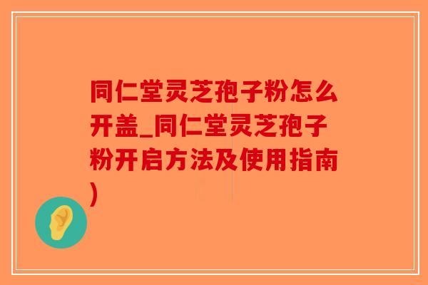 同仁堂灵芝孢子粉怎么开盖_同仁堂灵芝孢子粉开启方法及使用指南)-第1张图片-破壁灵芝孢子粉研究指南