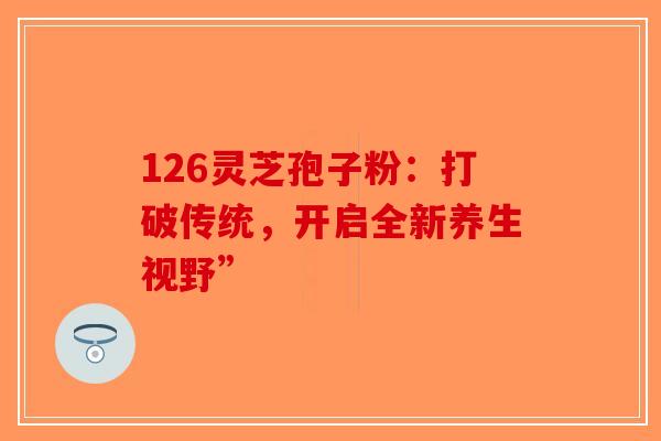126灵芝孢子粉：打破传统，开启全新养生视野”-第1张图片-破壁灵芝孢子粉研究指南