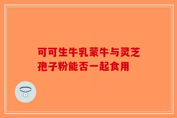 可可生牛乳蒙牛与灵芝孢子粉能否一起食用-第1张图片-破壁灵芝孢子粉研究指南 可可生牛乳蒙牛与灵芝孢子粉能否一起食用-第1张图片-破壁灵芝孢子粉研究指南