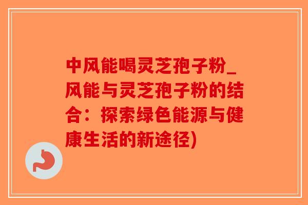 中风能喝灵芝孢子粉_风能与灵芝孢子粉的结合：探索绿色能源与健康生活的新途径)-第1张图片-破壁灵芝孢子粉研究指南