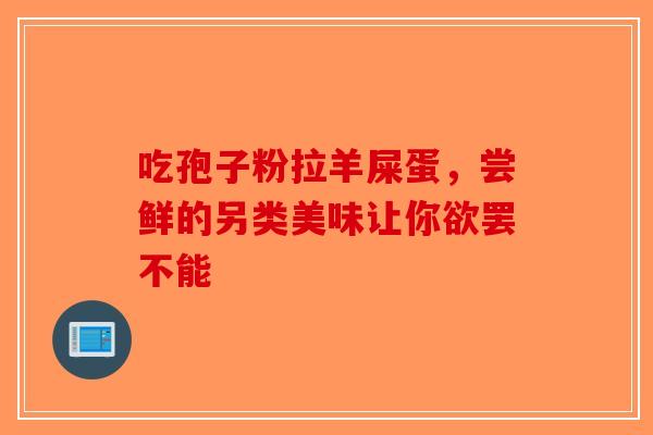 吃孢子粉拉羊屎蛋，尝鲜的另类美味让你欲罢不能-第1张图片-破壁灵芝孢子粉研究指南